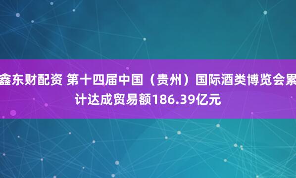 鑫东财配资 第十四届中国（贵州）国际酒类博览会累计达成贸易额186.39亿元