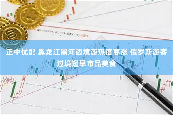 正中优配 黑龙江黑河边境游热度高涨 俄罗斯游客过境逛早市品美食