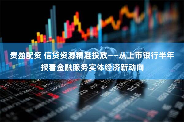 贵盈配资 信贷资源精准投放——从上市银行半年报看金融服务实体经济新动向