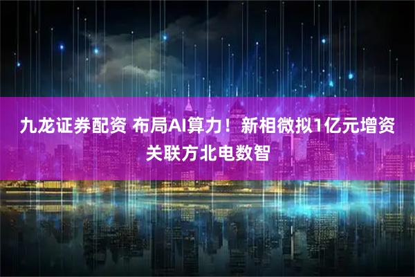 九龙证券配资 布局AI算力！新相微拟1亿元增资关联方北电数智
