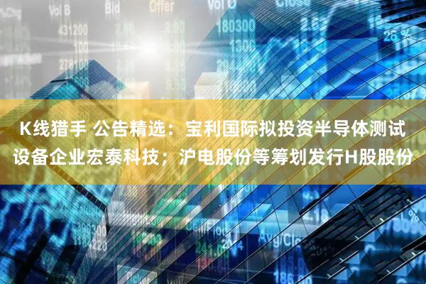 K线猎手 公告精选：宝利国际拟投资半导体测试设备企业宏泰科技；沪电股份等筹划发行H股股份