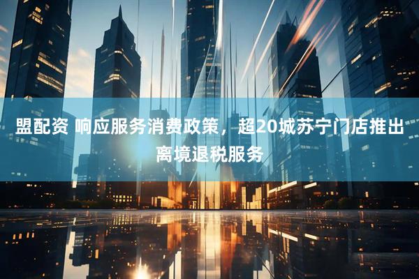 盟配资 响应服务消费政策，超20城苏宁门店推出离境退税服务