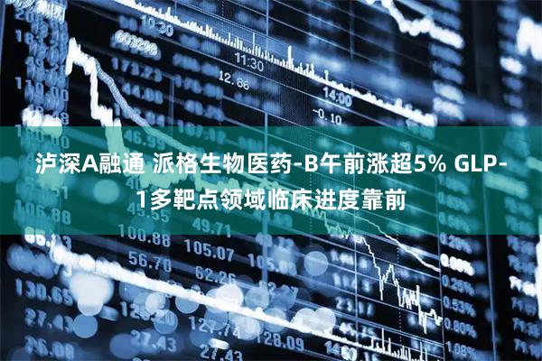 泸深A融通 派格生物医药-B午前涨超5% GLP-1多靶点领域临床进度靠前