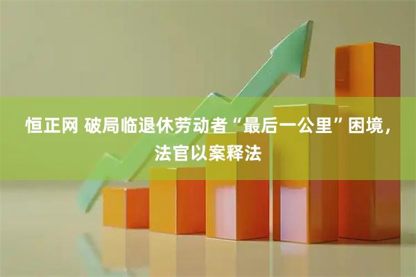 恒正网 破局临退休劳动者“最后一公里”困境，法官以案释法