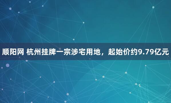 顺阳网 杭州挂牌一宗涉宅用地，起始价约9.79亿元