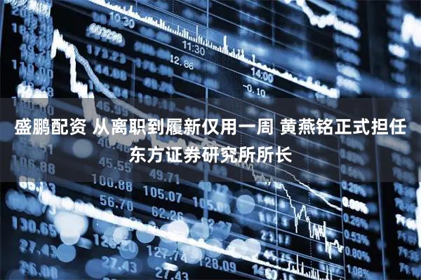 盛鹏配资 从离职到履新仅用一周 黄燕铭正式担任东方证券研究所所长