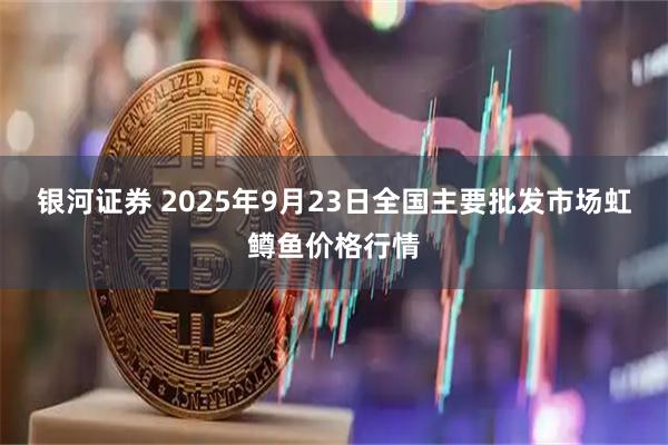 银河证券 2025年9月23日全国主要批发市场虹鳟鱼价格行情