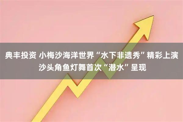 典丰投资 小梅沙海洋世界“水下非遗秀”精彩上演 沙头角鱼灯舞首次“潜水”呈现