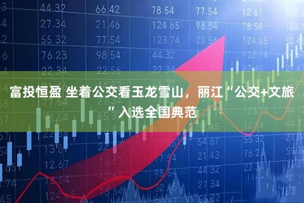 富投恒盈 坐着公交看玉龙雪山，丽江“公交+文旅”入选全国典范