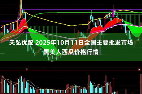 天弘优配 2025年10月11日全国主要批发市场黑美人西瓜价格行情