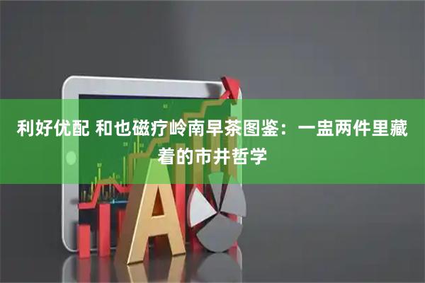 利好优配 和也磁疗岭南早茶图鉴：一盅两件里藏着的市井哲学