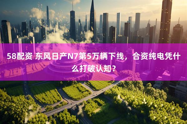 58配资 东风日产N7第5万辆下线，合资纯电凭什么打破认知？