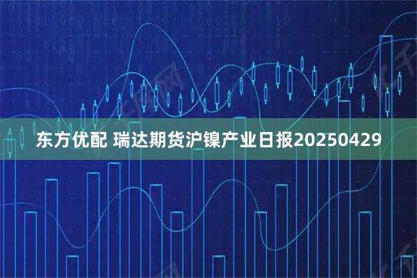 东方优配 瑞达期货沪镍产业日报20250429