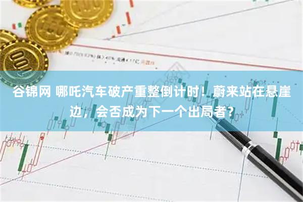 谷锦网 哪吒汽车破产重整倒计时！蔚来站在悬崖边，会否成为下一个出局者？