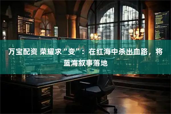 万宝配资 荣耀求“变”：在红海中杀出血路，将蓝海叙事落地