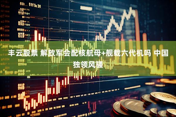 丰云股票 解放军会配核航母+舰载六代机吗 中国独领风骚