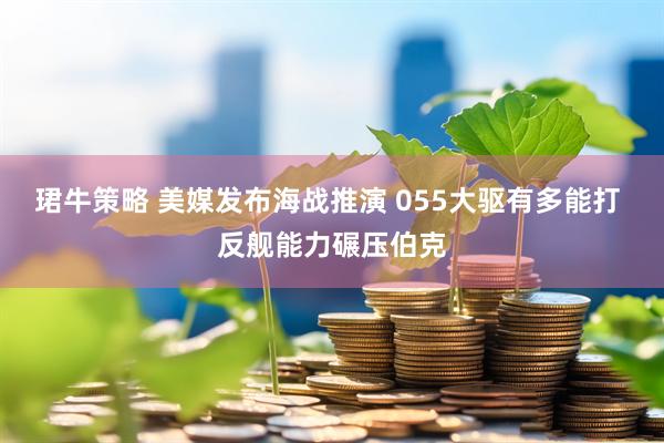 珺牛策略 美媒发布海战推演 055大驱有多能打 反舰能力碾压伯克