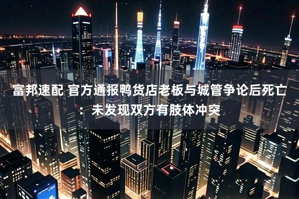 富邦速配 官方通报鸭货店老板与城管争论后死亡：未发现双方有肢体冲突