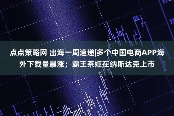 点点策略网 出海一周速递|多个中国电商APP海外下载量暴涨；霸王茶姬在纳斯达克上市