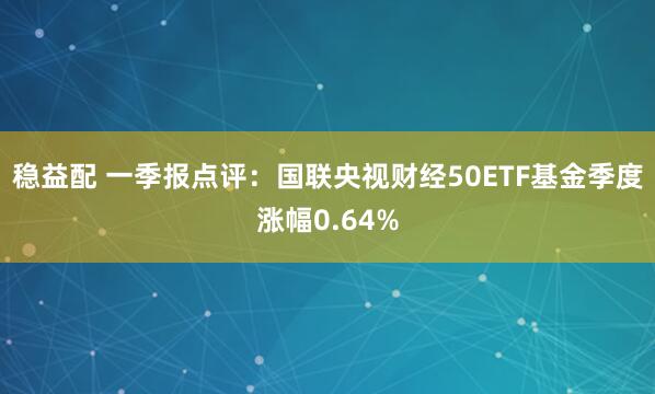 稳益配 一季报点评：国联央视财经50ETF基金季度涨幅0.64%
