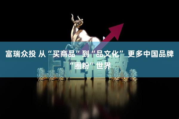 富瑞众投 从“买商品”到“品文化” 更多中国品牌“圈粉”世界