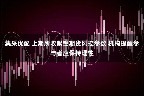 集采优配 上期所收紧锡期货风控参数 机构提醒参与者应保持理性