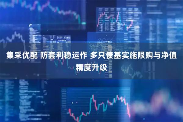 集采优配 防套利稳运作 多只债基实施限购与净值精度升级