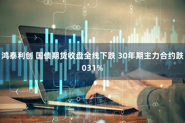 鸿泰利创 国债期货收盘全线下跌 30年期主力合约跌031%