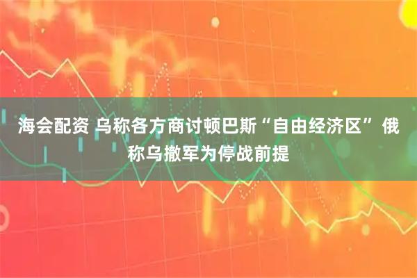 海会配资 乌称各方商讨顿巴斯“自由经济区” 俄称乌撤军为停战前提