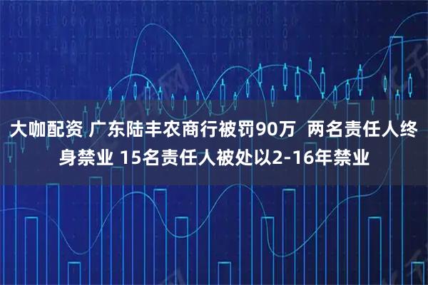 大咖配资 广东陆丰农商行被罚90万  两名责任人终身禁业 15名责任人被处以2-16年禁业
