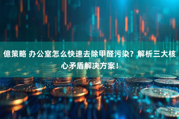 億策略 办公室怎么快速去除甲醛污染？解析三大核心矛盾解决方案！