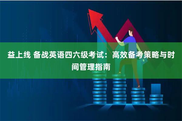 益上线 备战英语四六级考试：高效备考策略与时间管理指南