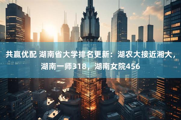共赢优配 湖南省大学排名更新：湖农大接近湘大，湖南一师318，湖南女院456
