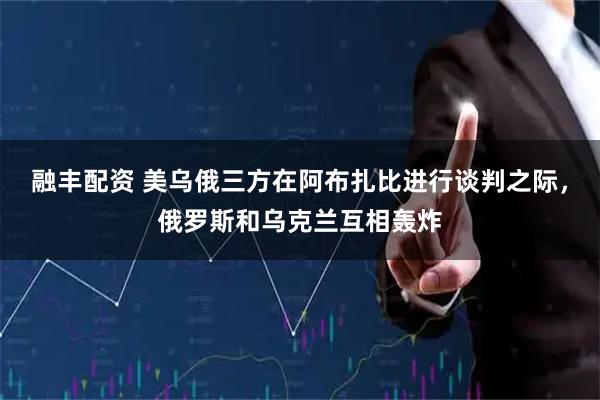 融丰配资 美乌俄三方在阿布扎比进行谈判之际，俄罗斯和乌克兰互相轰炸