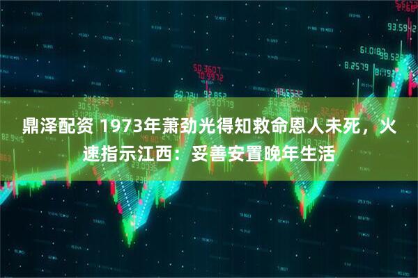鼎泽配资 1973年萧劲光得知救命恩人未死，火速指示江西：妥善安置晚年生活