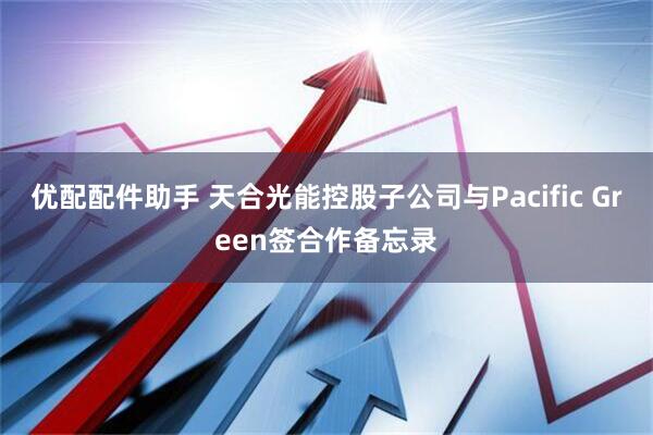 优配配件助手 天合光能控股子公司与Pacific Green签合作备忘录