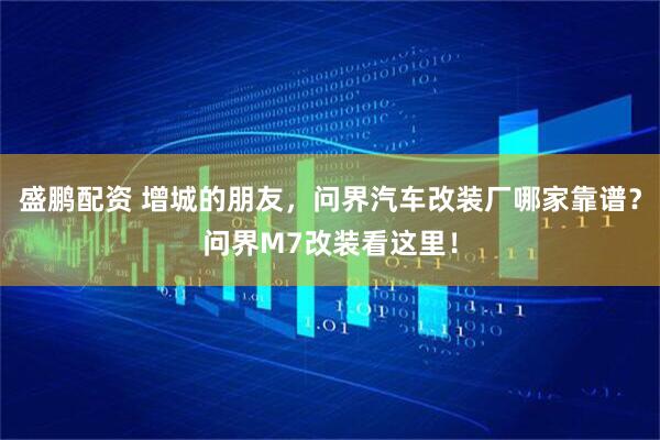 盛鹏配资 增城的朋友，问界汽车改装厂哪家靠谱？问界M7改装看这里！