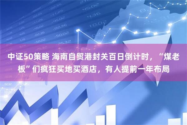 中证50策略 海南自贸港封关百日倒计时，“煤老板”们疯狂买地买酒店，有人提前一年布局