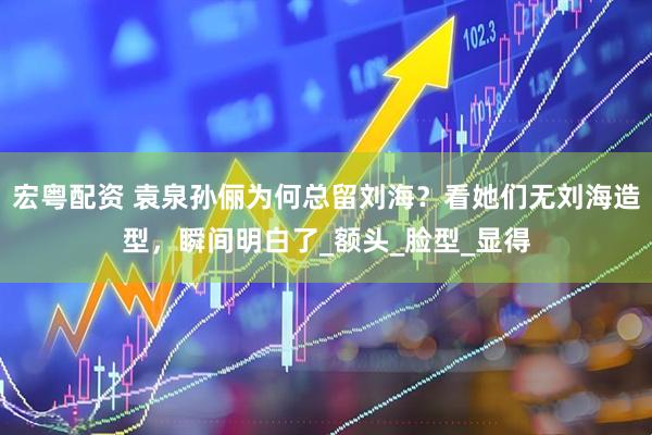 宏粤配资 袁泉孙俪为何总留刘海？看她们无刘海造型，瞬间明白了_额头_脸型_显得