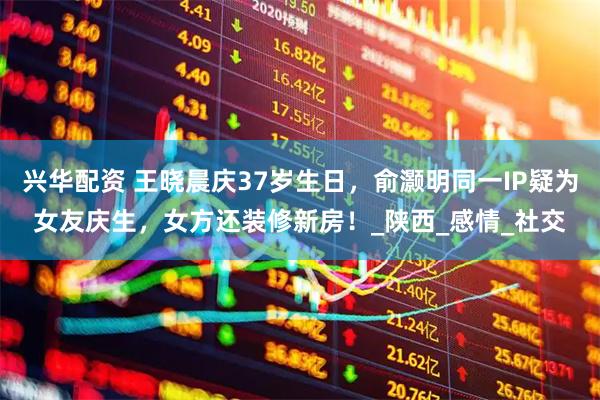 兴华配资 王晓晨庆37岁生日，俞灏明同一IP疑为女友庆生，女方还装修新房！_陕西_感情_社交